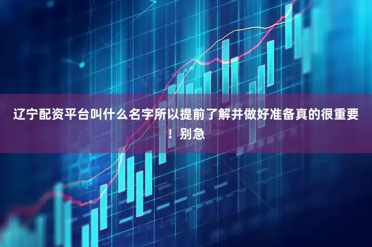 辽宁配资平台叫什么名字所以提前了解并做好准备真的很重要！别急