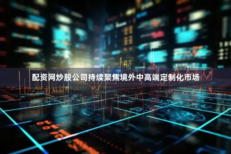 配资网炒股公司持续聚焦境外中高端定制化市场
