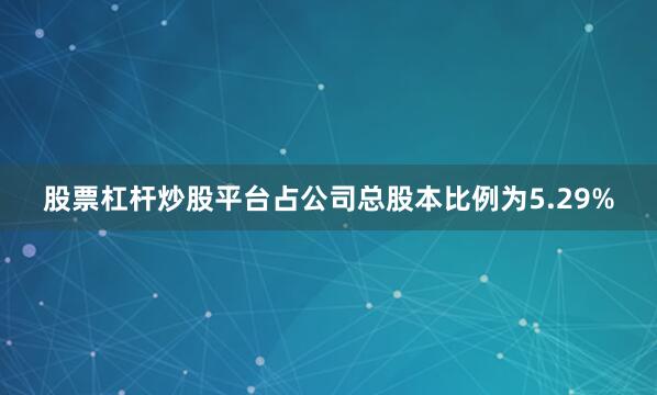 股票杠杆炒股平台占公司总股本比例为5.29%
