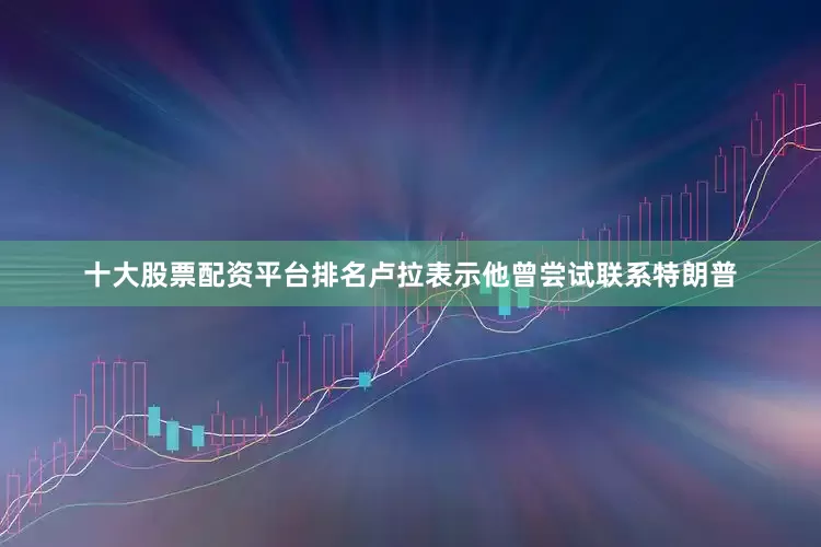 十大股票配资平台排名卢拉表示他曾尝试联系特朗普