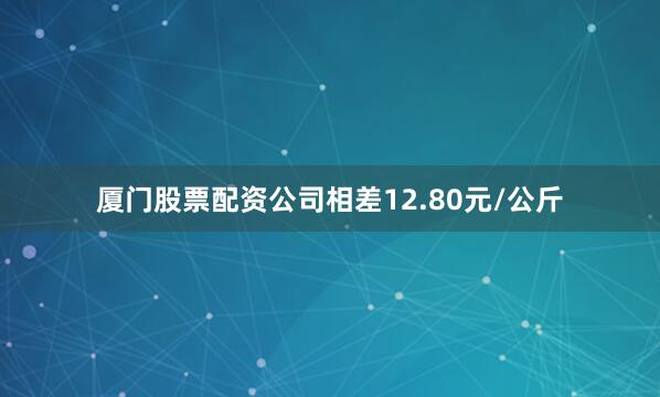 厦门股票配资公司相差12.80元/公斤