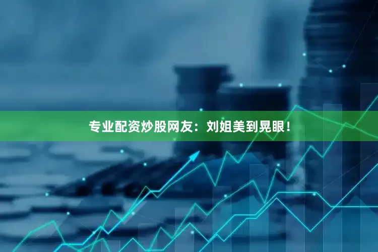 专业配资炒股网友：刘姐美到晃眼！