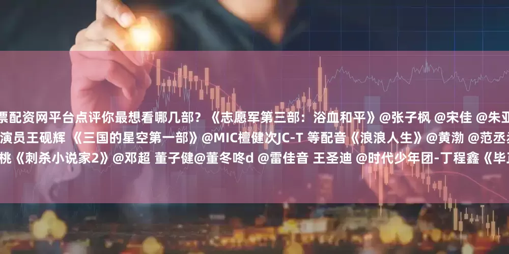 股票配资网平台点评你最想看哪几部？《志愿军第三部：浴血和平》@张子枫 @宋佳 @朱亚文 @陈飞宇Arthur @彭昱畅 @肖央 @演员王砚辉 《三国的星空第一部》@MIC檀健次JC-T 等配音《浪浪人生》@黄渤 @范丞丞Adam0616 @殷桃《刺杀小说家2》@邓超 董子健@董冬咚d @雷佳音 王圣迪 @时代少年团-丁程鑫《毕正明的证明》@王安宇buss @Crystal张天爱 @王彦霖 《震耳欲